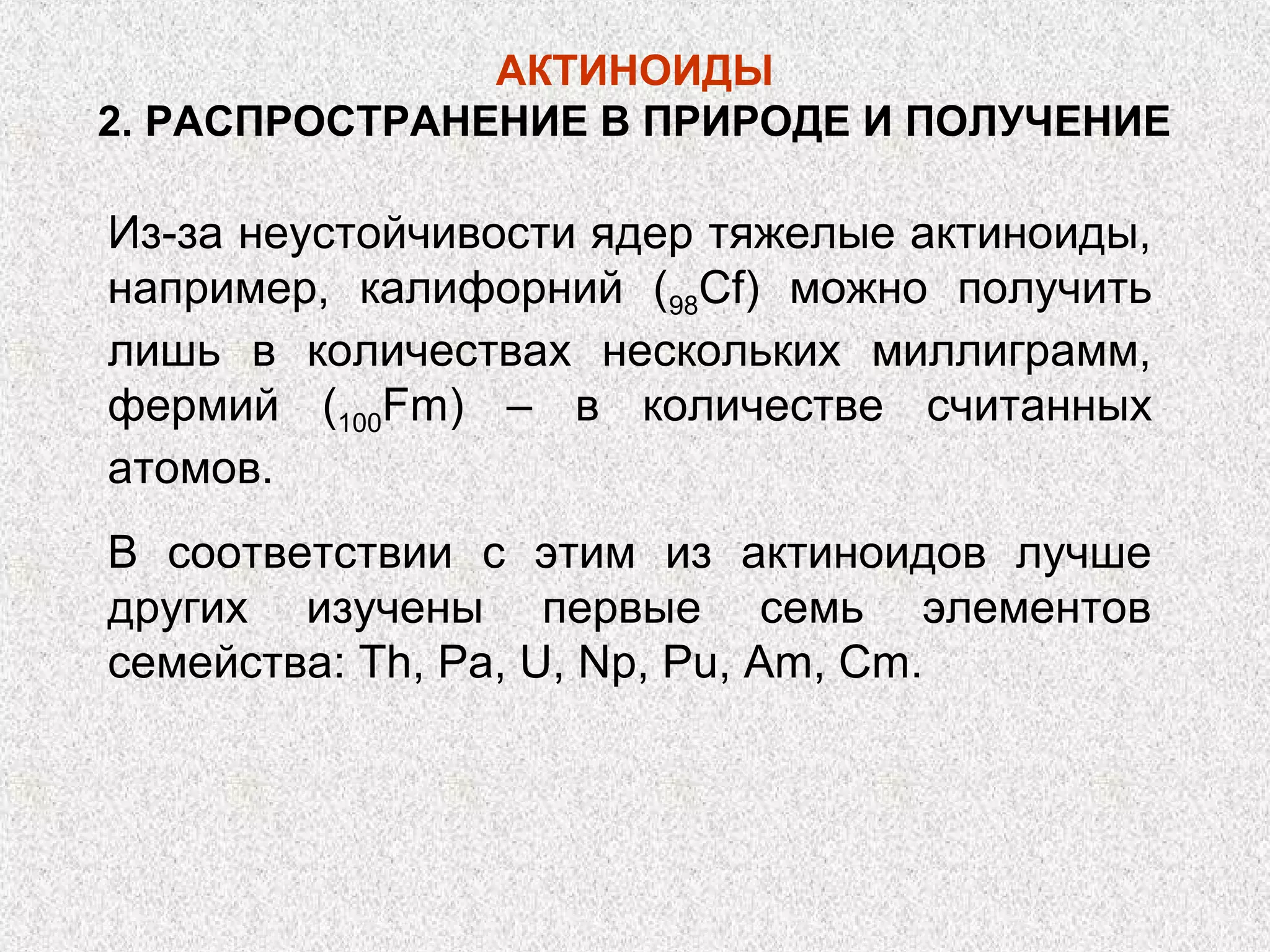 АКТИНОИДЫ
2. РАСПРОСТРАНЕНИЕ В ПРИРОДЕ И ПОЛУЧЕНИЕ

Из-за неустойчивости ядер тяжелые актиноиды,
например, калифорний (98Cf) можно получить
лишь в количествах нескольких миллиграмм,
фермий (100Fm) – в количестве считанных
атомов.
В соответствии с этим из актиноидов лучше
других изучены первые семь элементов
семейства: Th, Pa, U, Np, Pu, Am, Cm.
 