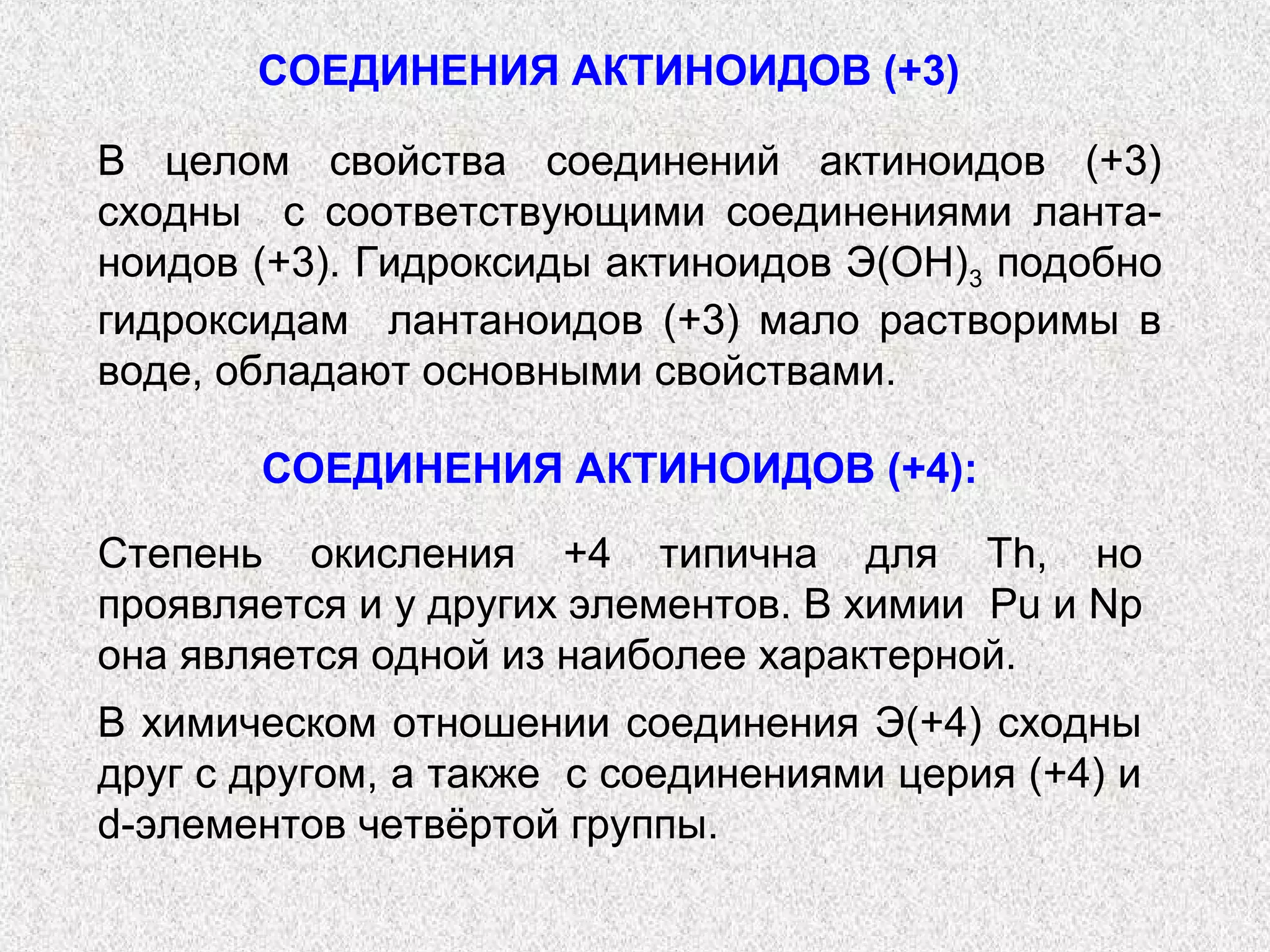СОЕДИНЕНИЯ АКТИНОИДОВ (+3)

В целом свойства соединений актиноидов (+3)
сходны с соответствующими соединениями ланта-
ноидов (+3). Гидроксиды актиноидов Э(ОН)3 подобно
гидроксидам лантаноидов (+3) мало растворимы в
воде, обладают основными свойствами.

       СОЕДИНЕНИЯ АКТИНОИДОВ (+4):

Степень окисления +4 типична для Th, но
проявляется и у других элементов. В химии Pu и Np
она является одной из наиболее характерной.
В химическом отношении соединения Э(+4) сходны
друг с другом, а также с соединениями церия (+4) и
d-элементов четвёртой группы.
 