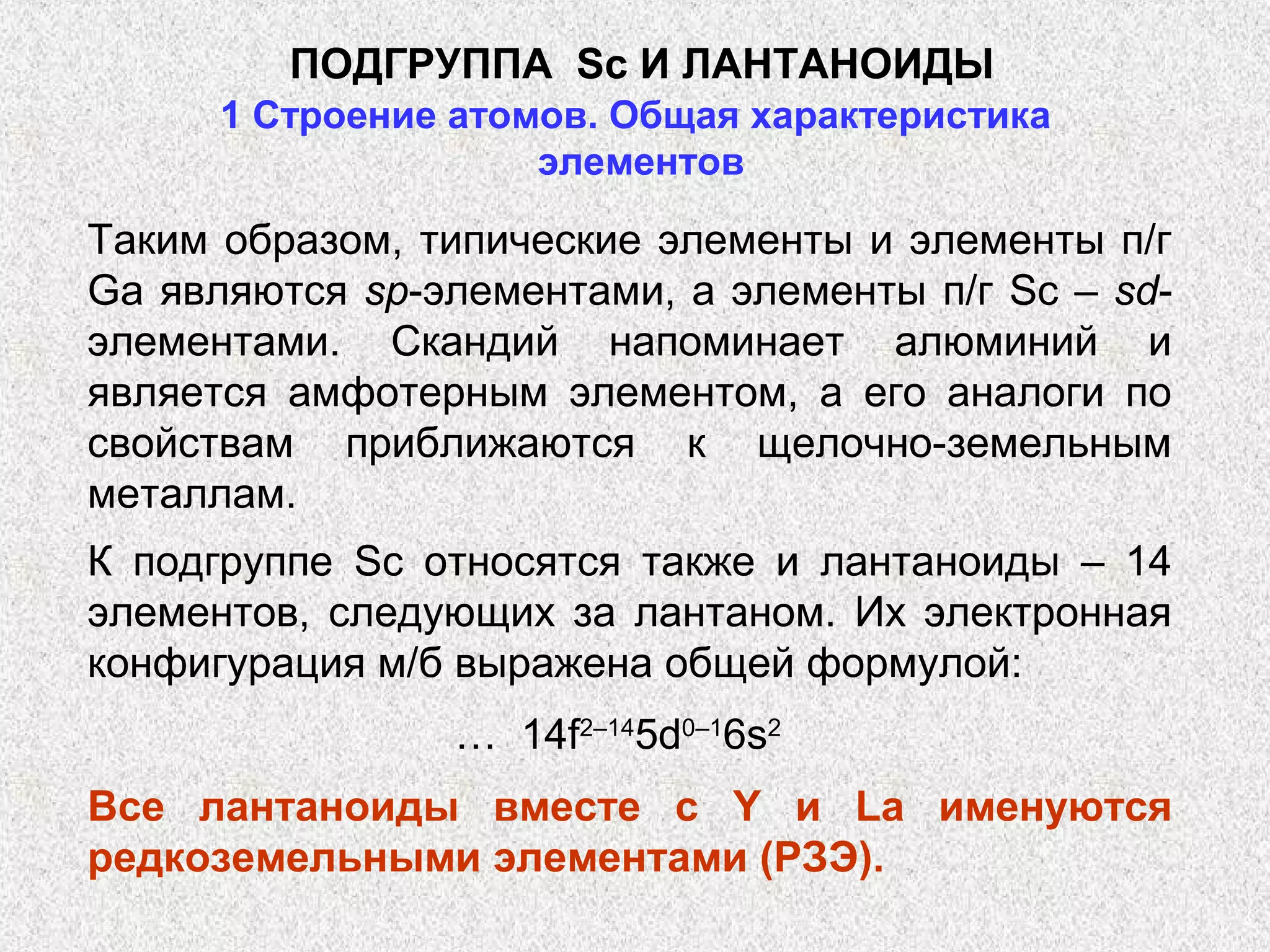 ПОДГРУППА Sс И ЛАНТАНОИДЫ
      1 Строение атомов. Общая характеристика
                     элементов

Таким образом, типические элементы и элементы п/г
Ga являются sp-элементами, а элементы п/г Sc – sd-
элементами. Скандий напоминает алюминий и
является амфотерным элементом, а его аналоги по
свойствам приближаются к щелочно-земельным
металлам.
К подгруппе Sc относятся также и лантаноиды – 14
элементов, следующих за лантаном. Их электронная
конфигурация м/б выражена общей формулой:
                 … 14f2–145d0–16s2
Все лантаноиды вместе с Y и La именуются
редкоземельными элементами (РЗЭ).
 