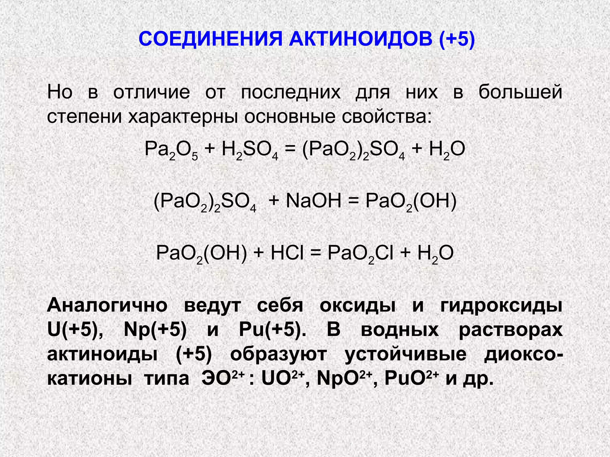 СОЕДИНЕНИЯ АКТИНОИДОВ (+5)

Но в отличие от последних для них в большей
степени характерны основные свойства:
        Pa2O5 + H2SO4 = (PaO2)2SO4 + H2O

         (PaO2)2SO4 + NaOH = PaO2(OH)

         PaO2(OH) + HCl = PaO2Cl + H2O

Аналогично ведут себя оксиды и гидроксиды
U(+5), Np(+5) и Pu(+5). В водных растворах
актиноиды (+5) образуют устойчивые диоксо-
катионы типа ЭО2+ : UO2+, NpO2+, PuO2+ и др.
 