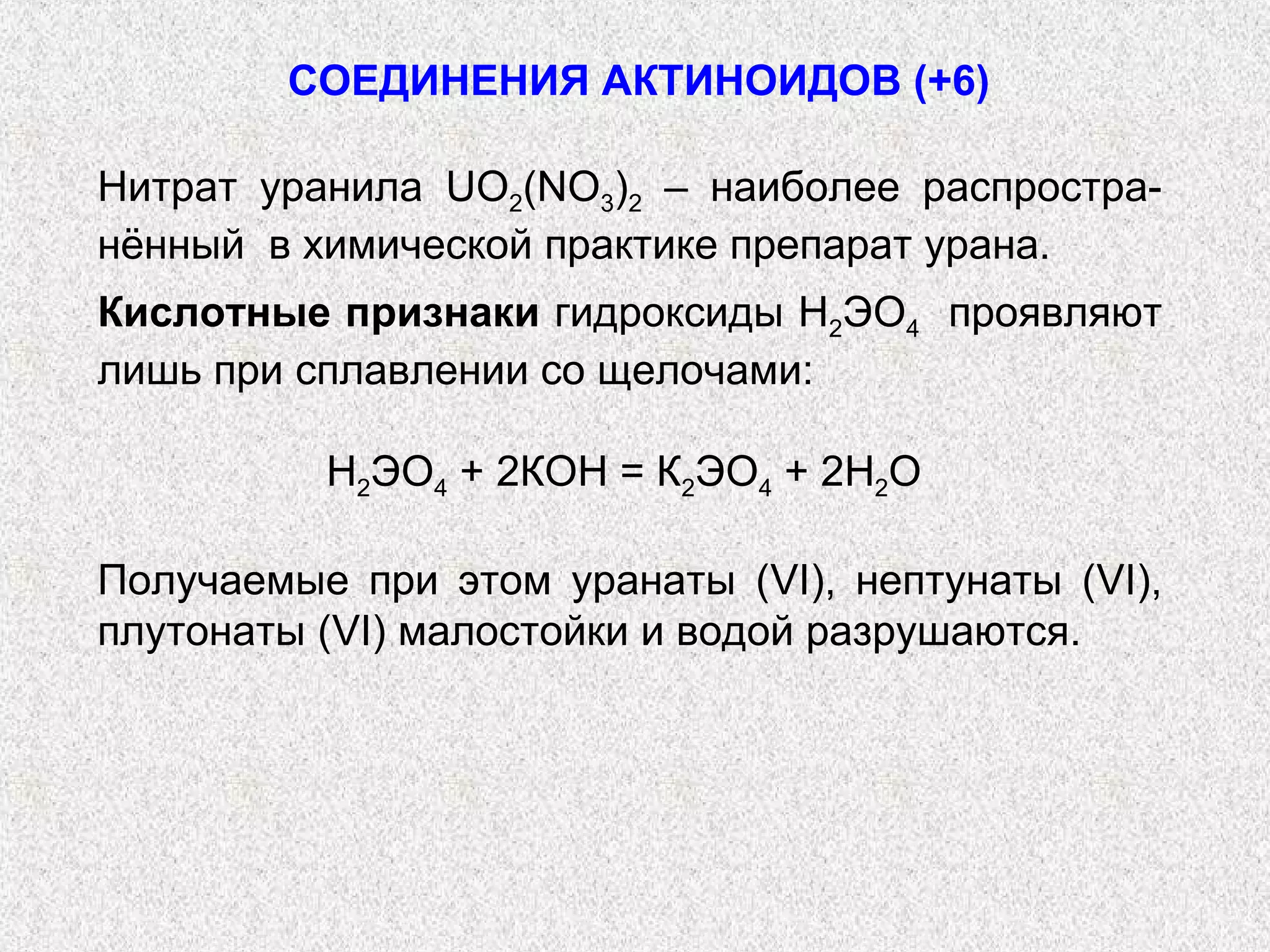СОЕДИНЕНИЯ АКТИНОИДОВ (+6)

Нитрат уранила UО2(NO3)2 – наиболее распростра-
нённый в химической практике препарат урана.
Кислотные признаки гидроксиды Н2ЭО4 проявляют
лишь при сплавлении со щелочами:

          Н2ЭО4 + 2КОН = К2ЭО4 + 2Н2О

Получаемые при этом уранаты (VI), нептунаты (VI),
плутонаты (VI) малостойки и водой разрушаются.
 