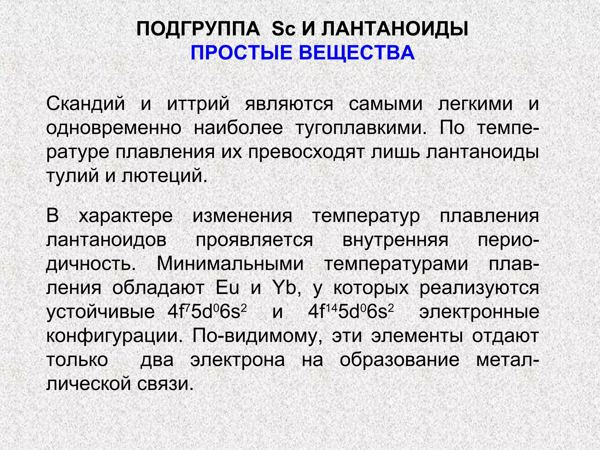 ПОДГРУППА Sс И ЛАНТАНОИДЫ
            ПРОСТЫЕ ВЕЩЕСТВА

Скандий и иттрий являются самыми легкими и
одновременно наиболее тугоплавкими. По темпе-
ратуре плавления их превосходят лишь лантаноиды
тулий и лютеций.

В характере изменения температур плавления
лантаноидов проявляется внутренняя перио-
дичность. Минимальными температурами плав-
ления обладают Eu и Yb, у которых реализуются
устойчивые 4f75d06s2 и 4f145d06s2 электронные
конфигурации. По-видимому, эти элементы отдают
только   два электрона на образование метал-
лической связи.
 