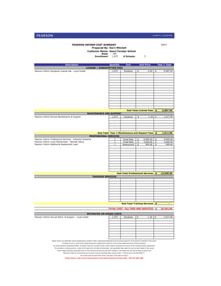 PEARSON INFORM COST SUMMARY                                                                                                         8/30/12
                                                          Prepared By: Kerri Mitchell
                                                                     Customer Name: Seoul Foreign School
                                                                                      State:               INT
                                                                                Enrollment:               1,475             # Schools:                    5



                                    Description                                                        Quantity                 Unit                Unit Price                 Year 1 Total
                                                                   LICENSE / SUBSCRIPTION FEES
Pearson Inform Perpetual License Fee - Local Install                                                      1,475              Students          $               6.50        $         9,587.50




                                                                                                                                 Sub-Total License Fees                    $       9,587.50
                                                                    MAINTENANCE AND SUPPORT
Pearson Inform Annual Maintenance & Support                                                               1,475              Students           $               1.30       $         1,917.50




                                                                                    Sub-Total Year 1 Maintenance and Support Fees $                                                1,917.50
                                                       PROFESSIONAL SERVICES
Pearson Inform Professional Services - Essential Adoption               1                                                   Fixed Rate          $        9,999.00          $         9,999.00
Pearson Inform Local Deployment - Remote Setup                          1                                                   Fixed Rate          $        3,000.00          $         3,000.00
Pearson Inform Additional Assessment Load                               1                                                  Assessment           $          999.00          $           999.00




                                                                                                                  Sub-Total Professional Services                          $     13,998.00
                                                                            TRAINING SERVICES




                                                                                                                         Sub-Total Training Services                       $                -

                                                                                                     TOTAL COST - ALL FEES AND SERVICES                                    $     25,503.00

                                                                    ESTIMATED ON-GOING COSTS
Pearson Inform Annual Maint. & Support - Local Install                                                    1,475              Students          $               1.30        $        1,917.50




                 Please review the applicable license agreement(s) located at http://pearsonschoolsystems.com/company/legal for the product(s) indicated in this quote.
                               Purchase of one or more of the quoted product(s) subjects the Customer to the license agreement(s) for those product(s).
                   On-Going Pearson Subscription/Maint. & Support Fees are invoiced at then current rates & enrollment per terms of the Licensed Product Agreement.
                    This proposal, including pricing, is valid for 60 days from the date of submission. Any applicable state sales tax has not been added to this quote.
                        Travel related expenses associated with On-Site Training and Services are NOT included in the listed price and will be billed at actual cost.
                                 Payment of fees for all products and services must be submitted when placing order. ***All pricing in US DOLLARS***.
                                                          All invoices shall be paid within thirty (30) days of the date of invoice.
                                    Please attach a copy of this Cost Summary to the District/School Purchase Order - FAX 916-288-1588
 