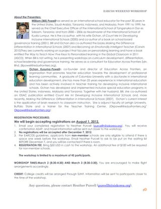 EARCOS WEEKEND WORKSHOP

About the Presenters:
               William (Bill) Powellhas served as an international school educator for the past 30 years in
               the United States, Saudi Arabia, Tanzania, Indonesia, and Malaysia. From 1991 to 1999, he
               served as the Chief Executive Officer of the International School of Tanganyika in Dar es
               Salaam, Tanzania; and from 2000 – 2006 as Headmaster of the International School of
               Kuala Lumpur. He is the co-author, with his wife Ochan, of Count Me In! Developing
               Inclusive International Schools (2000) and co-author of a book on school board
governance training (2001). Bill and Ochan also co-authored the books Making the Difference:
Differentiation in International Schools (2007) and Becoming an Emotionally Intelligent Teacher (Corwin
2010)They are currently working on a project that focuses on personalizing learning and have a book
entitled The Way to Teach Now: Five Keys to Personalized learning in the Global Classroom in 2011
(ASCD). When Bill is not writing, he is presenting workshops on curriculum development, differentiation,
school leadership and governance training. He serves as a consultant for Education Across Frontiers Sdn.
Bhd. (Bpowell@eduxfrontiers.org).
             Ochan Kusuma-Powellis co-founder and director of Education Across Frontiers, an
             organization that promotes teacher education towards the development of professional
             learning communities. A graduate of Columbia University with a doctorate in international
             education development, she has more than 25 years experience in international education
             and has been actively involved in teacher training for developing inclusive international
             schools. Ochan has developed and implemented inclusive special education programs in
the United States, Indonesia, Malaysia and Tanzania. Together with her husband, Bill, she co-authored
an OSAC publication entitled Count Me In! Developing Inclusive International Schools and, more
recently, Making the Difference: Differentiation in International Schools (2007). Ochan’s current interest
is the application of brain research to classroom instruction. She is adjunct faculty at Lehigh University,
Buffalo State and a trainer for the Teacher Training Center. (Okpowell@eduxfrontiers.org"
Okpowell@eduxfrontiers.org).

REGISTRATION PROCEDURES:
We will begin accepting registrations on August 1, 2012.
1. Email your completed registration to Heather Purcell (purcellh@siskorea.org). You will receive
   confirmation ASAP, and travel information will be sent out closer to the workshop.
2. No registrations will be accepted after December 7, 2012.
3. Per EARCOS guidelines, applicants from non-member schools are only eligible to attend if there is
   space one week before the workshop. Email Heather Purcell to ask to be put on the waiting list
   BEFORE December 7, and you will be contacted if there is room.
4. REGISTRATION FEE: Bring $50 USD in cash to the workshop. An additional fee of $100 will be required
   for non-member schools.

   The workshop is limited to a maximum of 45 participants.

WORKSHOP TIMES:March 2 (8:30-4:30) AND March 3 (8:30-3:30). You are encouraged to make flight
arrangements accordingly.

CREDIT: College credits will be arranged through SUNY. Information will be sent to participants closer to
the time of the workshop.

           Any questions, please contact Heather Purcell (purcellh@siskorea.org).
                                                                                                       2
 