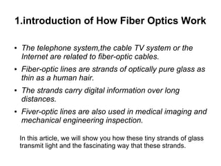 1.introduction of How Fiber Optics Work

●   The telephone system,the cable TV system or the
    Internet are related to fiber-optic cables.
●   Fiber-optic lines are strands of optically pure glass as
    thin as a human hair.
●   The strands carry digital information over long
    distances.
●   Fiver-optic lines are also used in medical imaging and
    mechanical engineering inspection.

    In this article, we will show you how these tiny strands of glass
    transmit light and the fascinating way that these strands.
 