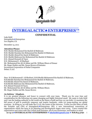 __________________________
          INTERGALACTICENTERPRISES™
                                       CONFIDENTIAL
Luke Kohl
IntergalacticEnterprises
Los Angeles, CA
December 14, 2011

Attention Please:
H.H. Sheikh Mohammed bin Rashid Al Maktoum
H.H. Sheikh Hamdan bin Mohammed bin Rashid Al Maktoum
H.H. Sheikh Ahmed bin Saeed Al Maktoum
H.H. Sheikh Maktoum bin Mohammed bin Rashid Al Maktoum
H.E. Ahmad Humaid Al Tayer
H.E. Mohammed I. Al Shaibani
Mr. Mohammed bin Ali Al Abbar and Mr. William Oburu of Emaar
Mr. Roger Duthie and Ms. Susan Brown of Emirates
Investment Corporation of Dubai Companies
Dubai, U.A.E



Dear H.E.Mohammed I. Al Shaibani, H.H.Sheikh Mohammed bin Rashid Al Maktoum,
H.H.Sheikh Hamdan bin Mohammed bin Rashid Al Maktoum,
H.H.Sheikh Ahmed bin Saeed Al Maktoum,
H.H.Sheikh Maktoum bin Mohammed bin Rashid Al Maktoum,
H.E.Ahmad Humaid Al Tayer,
Mr. Mohammed bin Ali Al Abbar and Mr. William Oburu
Mr. Roger Duthie and Ms. Susan Brown:

As-Salāmu `Alaykum.
It is my greatest pleasure and honor to connect with your team. Thank you for your time and
consideration for the following very game changing and highly historical email. My name is Luke Kohl
and I am the leading authority in the world on the future of golf and how we can both: (1) maximize the
full power of golf to positively empower and inspire humanity, while (2) jump-starting our global
economy. In doing so, we will make the U.A.E. the center of the universe. I write you this letter as both
the Founder and CEO of IntergalacticEnterprises (IE), a new international consortium of
organizations which has been in its planning and development stages since 2004. I have created this
organization and vision with The United Arab Emirates, all of your businesses, and leaders in mind.
   12-14-11INTERGALACTICENTERPRISES  lukekohl@gmail.com  818.813.3790 1
 
