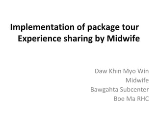 Implementation of package tour
Experience sharing by Midwife
Daw Khin Myo Win
Midwife
Bawgahta Subcenter
Boe Ma RHC

 