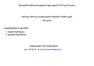 წყალტუბოს მუნიციპალიტეტის სოფელ გეგუთის №1 საჯარო სკოლა

ქართული ენისა და ლიტერატურის თემატური სამუშაო გეგმა
(XII კლასი)

სახელმძღვანელოს ავტორები:
1. ნუგზარ მუზაშვილი
2. ქეთევან ლევანიშვილი

მასწავლებელი: მაია მამისეიშვილი
/ტელ: (599) 626 185;

ელ-ფოსტა: m.mamiseishvili@gmail.com/

 