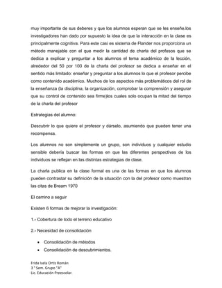 muy importante de sus deberes y que los alumnos esperan que se les enseñe.los
investigadores han dado por supuesto la idea de que la interacción en la clase es
principalmente cognitiva. Para este casi es sistema de Flander nos proporciona un
método manejable con el que medir la cantidad de charla del profesos que se
dedica a explicar y preguntar a los alumnos el tema académico de la lección,
alrededor del 50 por 100 de la charla del profesor se dedica a enseñar en el
sentido más limitado: enseñar y preguntar a los alumnos lo que el profesor percibe
como contenido académico. Muchos de los aspectos más problemáticos del rol de
la enseñanza (la disciplina, la organización, comprobar la comprensión y asegurar
que su control de contenido sea firme)los cuales solo ocupan la mitad del tiempo
de la charla del profesor
Estrategias del alumno:
Descubrir lo que quiere el profesor y dárselo, asumiendo que pueden tener una
recompensa.
Los alumnos no son simplemente un grupo, son individuos y cualquier estudio
sensible debería buscar las formas en que las diferentes perspectivas de los
individuos se reflejan en las distintas estrategias de clase.
La charla publica en la clase formal es una de las formas en que los alumnos
pueden contrastar su definición de la situación con la del profesor como muestran
las citas de Bream 1970
El camino a seguir
Existen 6 formas de mejorar la investigación:
1.- Cobertura de todo el terreno educativo
2.- Necesidad de consolidación
Consolidación de métodos
Consolidación de descubrimientos.
Frida Isela Ortiz Román
3 ° Sem. Grupo "A"
Lic. Educación Preescolar.

 