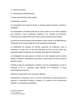 3.- Lecturas de apoyo.
4.- Información de interdisciplinaria.
5.-Hacer que lo familiar resulte extraño
6.-Generalizar y teorizar.
La investigación de la clase ha tenido un enfoque bastante estrecho, empírico y
restringido.
Es considerable el resultado potencial de cómo pueden ser las clases prácticas
den medicina y otras enseñanzas científicas o en unidades de Formación
Profesional para adolescentes que incluyen aulas de educación para adultos.
Los alumnos de las escuelas primarias dedican mucho tiempo a las Matemáticas y
el lenguaje, pero sus otras asignaturas son igualmente interesantes.
La proliferación de docenas de distintos esquemas de codificación para la
interacción en clase que se han sido diseñados de forma que los datos que
produzcan puedan compararse es un ejemplo de la falta de consolidación.
La investigación de clase parece un terreno muy bien trabajado pero de hecho
debido a la falta de consolidación más parece un gran largo con finísima capa de
hielo por encima.
También la falta de consolidación es debido a que los investigadores no leen lo
suficiente ni de lo

publicado sobre métodos de investigación ni sobre

descubrimientos empíricos.
Sistemas de observación de la interacción didáctica
Considerada la enseñanza como un acto de comunicación profesor-alumno los
sistemas o instrumentos facilitan el registro y el análisis de los intercambios
verbales o no verbales que establecen.

Frida Isela Ortiz Román
3 ° Sem. Grupo "A"
Lic. Educación Preescolar.

 