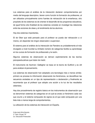 Los sistemas para el análisis de la interacción declaran comportamientos por
medio del lenguaje descriptivo, tienen como función la formación de profesores, al
ser utilizados principalmente como fuentes de retroacción de la enseñanza, otro
propósito de los sistemas es de orientar el desarrollo de los programas educativos,
de igual forma otra finalidad de los sistemas consiste en investigar las relaciones
entre las acciones de clase y el rendimiento de los alumnos.
Hay dos sistemas importantes,
El de Ober que está pensado para el profesor se pueda dar retroacción a sí
mismo, sin depender de ningún observador o supervisor.
El sistema para el análisis de la interacción de Flanders es probablemente el más
divulgado a nivel mundial su limitado número de categorías facilita su aprendizaje
en los cursos de formación de profesorado y la razón.
Algunos sistemas de observación se derivan explícitamente de las teorías
psicopeeducativas que tratan de medir.
El instrumento de Aschner- Gallagher se basa en la teoría de Guilford y es útil
para analizar el pensamiento.
Los sistemas de observación han adoptado una tecnología más o menos similar,
primero se procesa la información observando los fenómenos, se decodifican las
secuencia anotadas en un tipo de representación o declaración y finalmente se
recomienda que al profesor que adopte una acción a la luz de los resultados
obtenidos.
Hay dos procedimiento de registro básico en los instrumentos de observación que
se denominan sistemas de categorías en el cual se anota un fenómeno cada vez
que ocurre y el sistema compuesto de signos es el que está compuesto por una
lista más o menos larga de comportamientos.
La utilización de los sistemas de interacción en España.

Frida Isela Ortiz Román
3 ° Sem. Grupo "A"
Lic. Educación Preescolar.

 