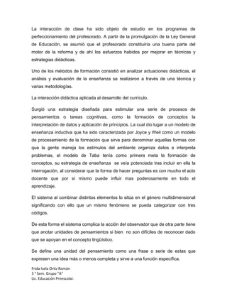 La interacción de clase ha sido objeto de estudio en los programas de
perfeccionamiento del profesorado. A partir de la promulgación de la Ley General
de Educación, se asumió que el profesorado constituiría una buena parte del
motor de la reforma y de ahí los esfuerzos habidos por mejorar en técnicas y
estrategias didácticas.
Uno de los métodos de formación consistió en analizar actuaciones didácticas, el
análisis y evaluación de la enseñanza se realizaron a través de una técnica y
varias metodologías.
La interacción didáctica aplicada al desarrollo del currículo.
Surgió una estrategia diseñada para estimular una serie de procesos de
pensamientos o tareas cognitivas, como la formación de conceptos la
interpretación de datos y aplicación de principios. La cual dio lugar a un modelo de
enseñanza inductiva que ha sido caracterizada por Joyce y Weil como un modelo
de procesamiento de la formación que sirve para denominar aquellas formas con
que la gente maneja los estímulos del ambiente organiza datos e interpreta
problemas, el modelo de Taba tenía como primera meta la formación de
conceptos, su estrategia de enseñanza se veía potenciada tras incluir en ella la
interrogación, al considerar que la forma de hacer preguntas es con mucho el acto
docente que por sí mismo puede influir mas poderosamente en todo el
aprendizaje.
El sistema al combinar distintos elementos lo sitúa en el género multidimensional
significando con ello que un mismo fenómeno se pueda categorizar con tres
códigos.
De esta forma el sistema complica la acción del observador que de otra parte tiene
que anotar unidades de pensamientos si bien no son difíciles de reconocer dado
que se apoyan en el concepto lingüístico.
Se define una unidad del pensamiento como una frase o serie de estas que
expresen una idea más o menos completa y sirve a una función específica.
Frida Isela Ortiz Román
3 ° Sem. Grupo "A"
Lic. Educación Preescolar.

 