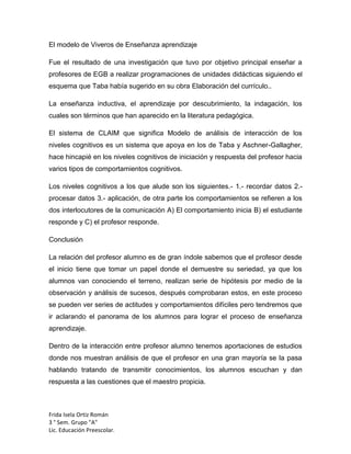 El modelo de Viveros de Enseñanza aprendizaje
Fue el resultado de una investigación que tuvo por objetivo principal enseñar a
profesores de EGB a realizar programaciones de unidades didácticas siguiendo el
esquema que Taba había sugerido en su obra Elaboración del currículo..
La enseñanza inductiva, el aprendizaje por descubrimiento, la indagación, los
cuales son términos que han aparecido en la literatura pedagógica.
El sistema de CLAIM que significa Modelo de análisis de interacción de los
niveles cognitivos es un sistema que apoya en los de Taba y Aschner-Gallagher,
hace hincapié en los niveles cognitivos de iniciación y respuesta del profesor hacia
varios tipos de comportamientos cognitivos.
Los niveles cognitivos a los que alude son los siguientes.- 1.- recordar datos 2.procesar datos 3.- aplicación, de otra parte los comportamientos se refieren a los
dos interlocutores de la comunicación A) El comportamiento inicia B) el estudiante
responde y C) el profesor responde.
Conclusión
La relación del profesor alumno es de gran índole sabemos que el profesor desde
el inicio tiene que tomar un papel donde el demuestre su seriedad, ya que los
alumnos van conociendo el terreno, realizan serie de hipótesis por medio de la
observación y análisis de sucesos, después comprobaran estos, en este proceso
se pueden ver series de actitudes y comportamientos difíciles pero tendremos que
ir aclarando el panorama de los alumnos para lograr el proceso de enseñanza
aprendizaje.
Dentro de la interacción entre profesor alumno tenemos aportaciones de estudios
donde nos muestran análisis de que el profesor en una gran mayoría se la pasa
hablando tratando de transmitir conocimientos, los alumnos escuchan y dan
respuesta a las cuestiones que el maestro propicia.

Frida Isela Ortiz Román
3 ° Sem. Grupo "A"
Lic. Educación Preescolar.

 