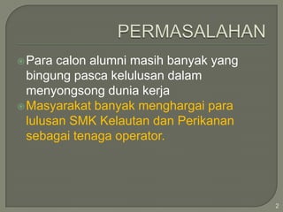  Para

calon alumni masih banyak yang
bingung pasca kelulusan dalam
menyongsong dunia kerja
 Masyarakat banyak menghargai para
lulusan SMK Kelautan dan Perikanan
sebagai tenaga operator.

2

 