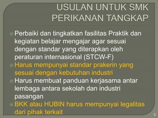  Perbaiki

dan tingkatkan fasilitas Praktik dan
kegiatan belajar mengajar agar sesuai
dengan standar yang diterapkan oleh
peraturan internasional (STCW-F)
 Harus mempunyai standar prakerin yang
sesuai dengan kebutuhan industri
 Harus membuat panduan kerjasama antar
lembaga antara sekolah dan industri
pasangan
 BKK atau HUBIN harus mempunyai legalitas
dari pihak terkait

5

 