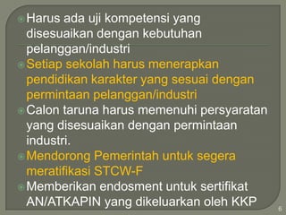  Harus

ada uji kompetensi yang
disesuaikan dengan kebutuhan
pelanggan/industri
 Setiap sekolah harus menerapkan
pendidikan karakter yang sesuai dengan
permintaan pelanggan/industri
 Calon taruna harus memenuhi persyaratan
yang disesuaikan dengan permintaan
industri.
 Mendorong Pemerintah untuk segera
meratifikasi STCW-F
 Memberikan endosment untuk sertifikat
AN/ATKAPIN yang dikeluarkan oleh KKP

6

 