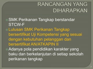  SMK

Perikanan Tangkap berstandar
STCW-F
 Lulusan SMK Perikanan Tangkap
bersertifikat Uji Kompetensi yang sesuai
dengan kebutuhan pelanggan dan
bersertifikat AN/ATKAPIN II
 Adanya pola pendidikan karakter yang
baku dan berkelanjutan di setiap sekolah
perikanan tangkap
7

 