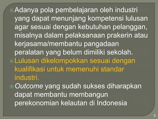  Adanya

pola pembelajaran oleh industri
yang dapat menunjang kompetensi lulusan
agar sesuai dengan kebutuhan pelanggan,
misalnya dalam pelaksanaan prakerin atau
kerjasama/membantu pangadaan
peralatan yang belum dimiliki sekolah.
 Lulusan dikelompokkan sesuai dengan
kualifikasi untuk memenuhi standar
industri.
 Outcome yang sudah sukses diharapkan
dapat membantu membangun
perekonomian kelautan di Indonesia
8

 