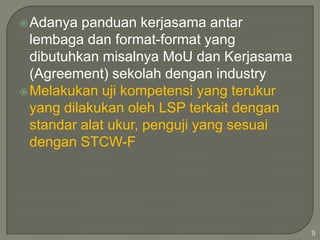 Adanya

panduan kerjasama antar
lembaga dan format-format yang
dibutuhkan misalnya MoU dan Kerjasama
(Agreement) sekolah dengan industry
 Melakukan uji kompetensi yang terukur
yang dilakukan oleh LSP terkait dengan
standar alat ukur, penguji yang sesuai
dengan STCW-F

9

 