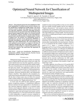 Full Paper
ACEEE Int. J. on Signal and Image Processing , Vol. 5, No. 1, January 2014

Optimized Neural Network for Classification of
Multispectral Images
Rajesh K. Agrawala, Dr. Narendra G. Bawaneb
1

G. H. Raisoni College of Engineering, Department of Electronics, Nagpur, India
Email: rkdhule@yahoo.co.in
2
RTM University, Nagpur, India

Abstract— The proposed work involves the multiobjective PSO
based optimization of artificial neural network structure for
the classification of multispectral satellite images. The neural
network is used to classify each image pixel in various land
cove types like vegetations, waterways, man-made structures
and road network. It is per pixel supervised classification using
spectral bands (original feature space). Use of neural network
for classification requires selection of most discriminative
spectral bands and determination of optimal number of nodes
in hidden layer. We propose new methodology based on
multiobjective particle swarm optimization (MOPSO) to
determine discriminative spectral bands and the number of
hidden layer node simultaneously. The result obtained using
such optimized neural network is compared with that of
traditional classifiers like MLC and Euclidean classifier. The
performance of all classifiers is evaluated quantitatively using
Xie-Beni and â indexes. The result shows the superiority of
the proposed method.

suitable for remote sensing problems as they are more suitable
with less reliable training samples and are less subject to
“Hughes phenomenon” with properly chosen network
architecture [10]. In general for supervised classification of
multispectral satellite imagery, feed-forward neural network
with single hidden layer is found suitable. Also the pixel grey
scale value in available spectral bands is used as input feature
for classification.
In our literature survey, it is found that determination of
number of hidden layer neurons is critical issue and most of
researchers have obtained the number of hidden layer
neurons either experimentally or by same heuristics. Atkinson
et al. [11] proposed that the number of hidden neuron is
equal to [2 N 1] where N is number of features. N. G.
.
Kasapoglu and O. K. Ersoy [12] have empirically chosen one
hidden layer with 15 neurons. A.C.Bernard, G.G. Wilkinson
and I. Kanellopoulos [13] have averaged the result over tests
on different neural networks with between 8 and 21 nodes in
the intermediate hidden layer and found that in this range
overall performance did not vary widely. S. K. Meher, B. Uma
Shankar, and A. Ghosh [14] have used feed-forward MLP
network fed by wavelet coefficients for IRS image
classification and the nodes in the hidden layer was equal to
the square root of the product of the number of input- and
output-layer nodes.
In another approach, Javier Plaza et al. [15] used the MLP
neural network for spectral mixture analysis. They empirically
set the number of hidden layer neurons to the square root of
the product of the number of input features and output
classes. A. Haldera et al. [16] have used two hidden layers
network for supervised classification and experimentally
determined the number of hidden neurons
in each layer to get the optimum result for comparison. A
Gaussian synapse artificial neural network is used by Crespo
& Duro [17] to identify different crops and ground elements
from remote sensing data sets. The networks are structurally
adapted to the problem complexity as superfluous synapses
and/or nodes are implicitly eliminated by the training
procedure, thus pruning the network to the required size
straight from the training set. In [18], for multispectral images,
the evolved network has two hidden layer with six neurons
in each layer. For networks consisting of more than one hidden
layer, have not shown significant increases in accuracy
compared with those containing just one.
Thus we have not found any general criteria for defining
suitable network architecture. Bigger networks tend to have

Index Terms— Land cover classification, Multiobjective
optimization (MOO), Neural network, Particle swarm
optimization, Remote sensing imagery.

I. INTRODUCTION
Multispectral images of the Earth’s surface are important
source of spatial data for derivation of land cover maps. We
need to identify land cover class like vegetations, waterways,
man-made structures and road network from satellite images.
The aim of classification is to classify all pixels into one of
the land cover classes. This approach is called ‘per pixel’
classification based on spectral data [1].Traditional parametric
statistical approaches to supervised classification are
Euclidean, maximum likelihood (MLC) and Mahalanobis
distance classifiers. They depend on the assumption of a
multivariate Gaussian distribution for the data to be classified.
But the data in feature space may not follow the assumed
model. Another problem area of statistical pattern recognition
in remote sensing is the “Hughes phenomenon” [2].
In recent years the ANN has been applied to general
pattern recognition problems. A fundamental difference
between statistical & neural approaches to classification is
that statistical approach depends on an assumed model
whereas neural approach depends on data [3]. In remote
sensing literature, different neural network architectures are
employed in supervised and unsupervised manner and for
variety of purposes [4 - 8]. The neural networks have reported
to yield comparable or superior accuracy compared to
statistical classifiers [9]. The neural networks are particularly
© 2014 ACEEE
DOI: 01.IJSIP.5.1.12

65

 