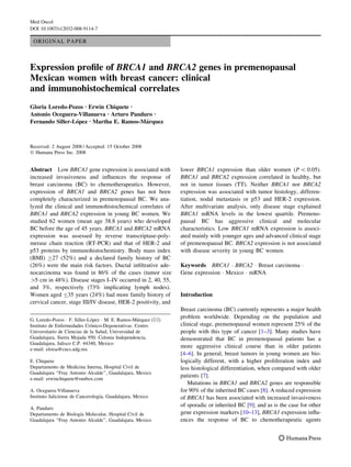 Med Oncol
DOI 10.1007/s12032-008-9114-7

ORIGINAL PAPER

Expression proﬁle of BRCA1 and BRCA2 genes in premenopausal
Mexican women with breast cancer: clinical
and immunohistochemical correlates
Gloria Loredo-Pozos Æ Erwin Chiquete Æ
Antonio Oceguera-Villanueva Æ Arturo Panduro Æ
´
´
Fernando Siller-Lopez Æ Martha E. Ramos-Marquez

Received: 2 August 2008 / Accepted: 15 October 2008
Ó Humana Press Inc. 2008

Abstract Low BRCA1 gene expression is associated with
increased invasiveness and inﬂuences the response of
breast carcinoma (BC) to chemotherapeutics. However,
expression of BRCA1 and BRCA2 genes has not been
completely characterized in premenopausal BC. We analyzed the clinical and immunohistochemical correlates of
BRCA1 and BRCA2 expression in young BC women. We
studied 62 women (mean age 38.8 years) who developed
BC before the age of 45 years. BRCA1 and BRCA2 mRNA
expression was assessed by reverse transcriptase-polymerase chain reaction (RT-PCR) and that of HER-2 and
p53 proteins by immunohistochemistry. Body mass index
(BMI) C27 (52%) and a declared family history of BC
(26%) were the main risk factors. Ductal inﬁltrative adenocarcinoma was found in 86% of the cases (tumor size
[5 cm in 48%). Disease stages I–IV occurred in 2, 40, 55,
and 3%, respectively (73% implicating lymph nodes).
Women aged B35 years (24%) had more family history of
cervical cancer, stage III/IV disease, HER-2 positivity, and
´
´
G. Loredo-Pozos Á F. Siller-Lopez Á M. E. Ramos-Marquez (&)
´
Instituto de Enfermedades Cronico-Degenerativas. Centro
Universitario de Ciencias de la Salud, Universidad de
Guadalajara, Sierra Mojada 950. Colonia Independencia,
Guadalajara, Jalisco C.P. 44340, Mexico
e-mail: eloisa@cucs.udg.mx
E. Chiquete
Departamento de Medicina Interna, Hospital Civil de
Guadalajara ‘‘Fray Antonio Alcalde’’, Guadalajara, Mexico
e-mail: erwinchiquete@runbox.com
A. Oceguera-Villanueva
´
Instituto Jaliciense de Cancerologıa, Guadalajara, Mexico
A. Panduro
´
Departamento de Biologıa Molecular, Hospital Civil de
Guadalajara ‘‘Fray Antonio Alcalde’’, Guadalajara, Mexico

lower BRCA1 expression than older women (P  0.05).
BRCA1 and BRCA2 expression correlated in healthy, but
not in tumor tissues (TT). Neither BRCA1 nor BRCA2
expression was associated with tumor histology, differentiation, nodal metastasis or p53 and HER-2 expression.
After multivariate analysis, only disease stage explained
BRCA1 mRNA levels in the lowest quartile. Premenopausal BC has aggressive clinical and molecular
characteristics. Low BRCA1 mRNA expression is associated mainly with younger ages and advanced clinical stage
of premenopausal BC. BRCA2 expression is not associated
with disease severity in young BC women.
Keywords BRCA1 Á BRCA2 Á Breast carcinoma Á
Gene expression Á Mexico Á mRNA

Introduction
Breast carcinoma (BC) currently represents a major health
problem worldwide. Depending on the population and
clinical stage, premenopausal women represent 25% of the
people with this type of cancer [1–3]. Many studies have
demonstrated that BC in premenopausal patients has a
more aggressive clinical course than in older patients
[4–6]. In general, breast tumors in young women are biologically different, with a higher proliferation index and
less histological differentiation, when compared with older
patients [7].
Mutations in BRCA1 and BRCA2 genes are responsible
for 90% of the inherited BC cases [8]. A reduced expression
of BRCA1 has been associated with increased invasiveness
of sporadic or inherited BC [9]; and as is the case for other
gene expression markers [10–13], BRCA1 expression inﬂuences the response of BC to chemotherapeutic agents

 