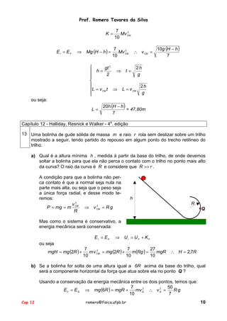 Prof. Romero Tavares da Silva
K =

EI = EF

⇒

Mg (H − h ) =

7
2
Mv CM
10

7
2
Mv CM
10

∴ v CM =

10g (H − h )
7


2h
gt 2
⇒ t=
 h=
2
g




2h
L = v CM t ⇒ L = v CM
g


ou seja:
L=

20h (H − h )
= 47,80m
7

Capítulo 12 - Halliday, Resnick e Walker - 4a. edição
13 Uma bolinha de gude sólida de massa m e raio r rola sem deslizar sobre um trilho
mostrado a seguir, tendo partido do repouso em algum ponto do trecho retilíneo do
trilho.
a) Qual é a altura mínima h , medida à partir da base do trilho, de onde devemos
soltar a bolinha para que ela não perca o contato com o trilho no ponto mais alto
da curva? O raio da curva é R e considere que R >> r .
A condição para que a bolinha não perca contato é que a normal seja nula na
parte mais alta, ou seja que o peso seja
a única força radial, e desse modo teremos:
v2
2
P = mg = m CM ⇒ v CM = R g
R

h
R
Q

Mas como o sistema é conservativo, a
energia mecânica será conservada:
EI = EF

⇒

UI = UF + K F

ou seja
mgH = mg (2R ) +

7
7
27
2
m v CM = mg (2R ) +
m(Rg ) =
mgR ∴ H = 2,7R
10
10
10

b) Se a bolinha for solta de uma altura igual a 6R acima da base do trilho, qual
será a componente horizontal da força que atua sobre ela no ponto Q ?
Usando a conservação da energia mecânica entre os dois pontos, temos que:
7
50
2
2
E 0 = E Q ⇒ mg (6R ) = mgR +
mv Q ∴ v Q =
Rg
10
7
Cap 12

romero@fisica.ufpb.br

10

 