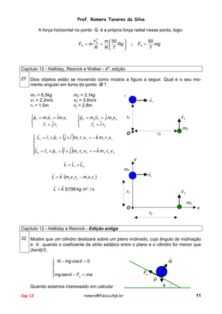 Prof. Romero Tavares da Silva
A força horizontal no ponto Q é a própria força radial nesse ponto, logo:
FR = m

2
vQ

R

=

m  50
50

mg
 Rg  ∴ FR =
R 7
7


Capítulo 12 - Halliday, Resnick e Walker - 4a. edição
27 Dois objetos estão se movendo como mostra a figura a seguir. Qual é o seu momento angular em torno do ponto O ?
m1 = 6,5kg
v1 = 2,2m/s
r1 = 1,5m

m2 = 3,1kg
v2 = 3,6m/s
r2 = 2,8m

!
!
 p1 = m1v 1 = iˆm1v 1
!

r1 = ˆ r1
j

!
! !
 L1 = r1 × p1 =

!
! !
L = r × p =
2
2
 2

!
!
p 2 = m 2v 2 = ˆ m 2v 2
j
!

r 2 = iˆ r 2


(jˆ × iˆ)m r v
1

(iˆ × ˆj )m

2

1

1

ˆ
= − k m 1 r1 v 1

1

!
v1
!
v2

r1

m2
O

r2

ˆ
r2 v 2 = + k m2 r2 v 2

! ! !
L = L1 + L2
!
ˆ
L = k (m 2 v 2 r 2 − m1v 1r1 )
!
ˆ
L = k 9,798 kg. m 2 / s

y
m1

!
v1
!
v2

r1

m2
O

x
r2

Capítulo 12 - Halliday e Resnick - Edição antiga
32 Mostre que um cilindro deslizará sobre um plano inclinado, cujo ângulo de inclinação
é θ , quando o coeficiente de atrito estático entre o plano e o cilindro for menor que
(tanθ)/3 .
 N − mg cos θ = 0


mg senθ − F = ma
a

Quando estamos interessado em calcular
Cap 12

romero@fisica.ufpb.br

!
N
!
Fa

!
P

θ
11

 