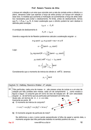 Prof. Romero Tavares da Silva
o torque em relação a um eixo que coincide com a reta de contato entre o cilindro e o
plano, devamos notar que apenas a força de atrito produz um torque em relação a
esse eixo. À medida que aumenta a inclinação vai aumentando a força de atrito estático necessária para evitar o deslizamento. Ni limite, antes do deslizamento, temos
que Fa = (Fa)M = µE N .A maior aceleração que o cilindro poderá ter sem deslizar é
definida pela condição:
ICM α < Fa R
A condição de deslizamento é:

Fa R < ICM α

Usando a segundo lei de Newton poderemos calcular a aceleração angular α :
m g senθ - µE m g cosθ = ma = m α R

α=

g
(senθ − µ E cos θ )
R

Logo:

(µ

E

g

mg cos θ )R < I CM  (sen θ − µ E cos θ )
R


µE cosθ ( mR2 + ICM ) < ICM senθ

I CM
µE < 
 mR 2 + I
CM



 tan θ



Considerando que o momento de inércia do cilindro é mR2/2 , teremos:
1
µ E < tanθ
3
Capítulo 12 - Halliday, Resnick e Walker - 4a. edição
44 Três partículas, cada uma de massa m , são presas umas às outras e a um eixo de
rotação por três cordões sem massa, cada um de comprimento L , como mostra a
figura a seguir. O conjunto gira em torno do eixo de rotação em O com velocidade
angular w , de tal forma que as partículas permanecem em linha reta.
Quais são, em termos de m , L e w e relam
w
m
tivamente ao ponto O
a) O momento de Inércia do conjunto?
m
I = m L2 + m (2L)2 + m (3L)2 = 14 m L2

O

b) O momento angular da partícula do meio?
Se definirmos o eixo z como sendo perpendicular à folha de papel e saindo dela, o
momento angular das três partículas estarão no sentido positivo do eixo z .
Cap 12

romero@fisica.ufpb.br

12

 