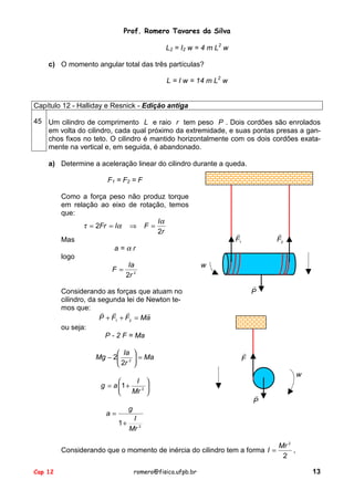 Prof. Romero Tavares da Silva
L 2 = I 2 w = 4 m L2 w
c) O momento angular total das três partículas?
L = I w = 14 m L2 w

Capítulo 12 - Halliday e Resnick - Edição antiga
45 Um cilindro de comprimento L e raio r tem peso P . Dois cordões são enrolados
em volta do cilindro, cada qual próximo da extremidade, e suas pontas presas a ganchos fixos no teto. O cilindro é mantido horizontalmente com os dois cordões exatamente na vertical e, em seguida, é abandonado.
a) Determine a aceleração linear do cilindro durante a queda.
F1 = F2 = F
Como a força peso não produz torque
em relação ao eixo de rotação, temos
que:
Iα
τ = 2Fr = Iα ⇒ F =
2r
Mas
a=αr
logo
Ia
F= 2
2r

!
F1

!
F2

w
!
P

Considerando as forças que atuam no
cilindro, da segunda lei de Newton temos que: ! !
!
!
P + F1 + F2 = Ma
ou seja:
P - 2 F = Ma
 Ia 
Mg − 2 2  = Ma
 2r 
I 

g = a 1 +

Mr 2 


!
F
w
!
P

g

a=
1+

I
Mr 2

Mr 2
Considerando que o momento de inércia do cilindro tem a forma I =
,
2
Cap 12

romero@fisica.ufpb.br

13

 