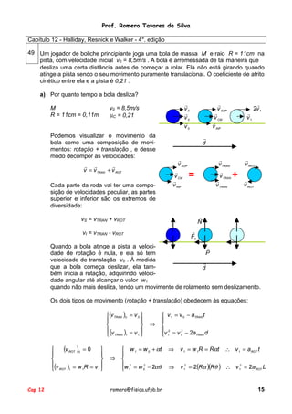 Prof. Romero Tavares da Silva
Capítulo 12 - Halliday, Resnick e Walker - 4a. edição
49 Um jogador de boliche principiante joga uma bola de massa M e raio R = 11cm na
pista, com velocidade inicial v0 = 8,5m/s . A bola é arremessada de tal maneira que
desliza uma certa distância antes de começar a rolar. Ela não está girando quando
atinge a pista sendo o seu movimento puramente translacional. O coeficiente de atrito
cinético entre ela e a pista é 0,21 .
a) Por quanto tempo a bola desliza?
M
R = 11cm = 0,11m

!
v0
!
v0
!
v0

v0 = 8,5m/s
µC = 0,21

Podemos visualizar o movimento da
bola como uma composição de movimentos: rotação + translação , e desse
modo decompor as velocidades:

!
v SUP
!
v CM
!
v INF

!
v1

!
2v 1

!
d
!
v SUP
!
v CM
!
v INF

! !
!
v = v TRAN + v ROT
Cada parte da roda vai ter uma composição de velocidades peculiar, as partes
superior e inferior são os extremos de
diversidade:

!
v TRAN
!
v TRAN
!
v TRAN

=

!
v ROT

+

!
v ROT

!
N

vS = vTRAN + vROT
!
Fa

vI = vTRAN - vROT

Quando a bola atinge a pista a veloci!
P
dade de rotação é nula, e ela só tem
velocidade de translação v0 . À medida
!
que a bola começa deslizar, ela tamd
bém inicia a rotação, adquirindo velocidade angular até alcançar o valor w1
quando não mais desliza, tendo um movimento de rolamento sem deslizamento.
Os dois tipos de movimento (rotação + translação) obedecem às equações:
(v TRAN )0 = v 0 




 (v

 TRAN )1 = v 1 

(v ROT )0 = 0 





(v ) = w R = v 
1
1
 ROT 1
Cap 12

⇒

⇒

 v 1 = v 0 − aTRAN t


v 2 = v 2 − 2a d
0
TRAN
 1

 w 1 = w 0 + αt


w 2 = w 2 − 2αθ
0
 1

romero@fisica.ufpb.br

⇒

v 1 = w 1R = Rαt

⇒

v 12 = 2(Rα )(Rθ ) ∴ v 12 = 2a ROT L

∴ v 1 = a ROT t

15

 