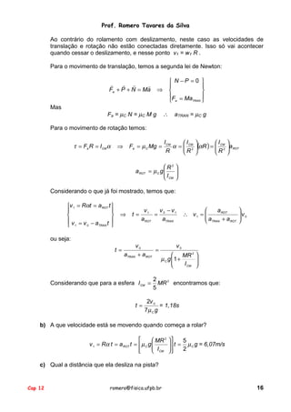 Prof. Romero Tavares da Silva
Ao contrário do rolamento com deslizamento, neste caso as velocidades de
translação e rotação não estão conectadas diretamente. Isso só vai acontecer
quando cessar o deslizamento, e nesse ponto v1 = w1 R .
Para o movimento de translação, temos a segunda lei de Newton:
!
! !
!
Fa + P + N = Ma
Mas

 N −P = 0 




F = Ma

TRAN 
 a

⇒

Fa = µC N = µC M g

∴

aTRAN = µC g

Para o movimento de rotação temos:

τ = Fa R = I CM α

Fa = µ C Mg =

⇒

I CM
I 
I 
α =  CM (αR ) =  CM a ROT
2
2
R
R 
R 

R2
a ROT = µ C g 
I
 CM






Considerando o que já foi mostrado, temos que:
v 1 = Rαt = a ROT t 




v =v −a t 
TRAN
0
 1


⇒

t=

v − v1
v1
= 0
a ROT
aTRAN


a ROT
∴ v1 = 
a
 TRAN + a ROT


v0



ou seja:
t=

v0
=
aTRAN + a ROT

Considerando que para a esfera I CM =
t=

v0

MR 2
µ C g 1 +

I CM







2
MR 2 encontramos que:
5

2v 0
= 1,18s
7µ C g

b) A que velocidade está se movendo quando começa a rolar?

 MR 2
v 1 = Rα t = a ROT t =  µ C g 
 I

 CM



5
 t = µ C g = 6,07m/s

2



c) Qual a distância que ela desliza na pista?

Cap 12

romero@fisica.ufpb.br

16

 