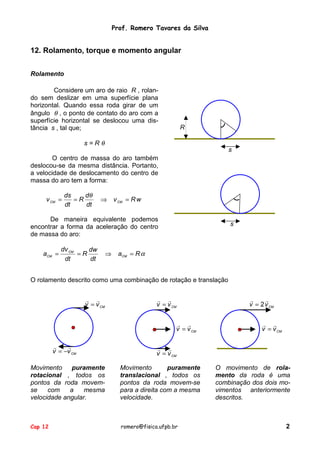 Prof. Romero Tavares da Silva

12. Rolamento, torque e momento angular
Rolamento
Considere um aro de raio R , rolando sem deslizar em uma superfície plana
horizontal. Quando essa roda girar de um
ângulo θ , o ponto de contato do aro com a
superfície horizontal se deslocou uma distância s , tal que;

R

s=Rθ

s

O centro de massa do aro também
deslocou-se da mesma distância. Portanto,
a velocidade de deslocamento do centro de
massa do aro tem a forma:
v CM =

ds
dθ
=R
dt
dt

⇒

v CM = R w

De maneira equivalente podemos
encontrar a forma da aceleração do centro
de massa do aro:
aCM =

dv CM
dw
=R
dt
dt

⇒

s

aCM = R α

O rolamento descrito como uma combinação de rotação e translação
! !
v = v CM

! !
v = v CM
! !
v = v CM

!
!
v = −v CM

!
!
v = 2 v CM
! !
v = v CM

! !
v = v CM

Movimento
puramente
rotacional , todos os
pontos da roda movemse
com
a
mesma
velocidade angular.

Movimento
puramente
translacional , todos os
pontos da roda movem-se
para a direita com a mesma
velocidade.

Cap 12

romero@fisica.ufpb.br

O movimento de rolamento da roda é uma
combinação dos dois movimentos anteriormente
descritos.

2

 