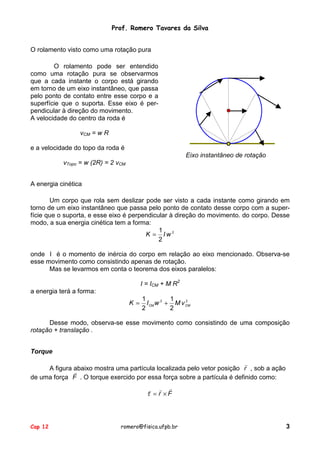 Prof. Romero Tavares da Silva
O rolamento visto como uma rotação pura
O rolamento pode ser entendido
como uma rotação pura se observarmos
que a cada instante o corpo está girando
em torno de um eixo instantâneo, que passa
pelo ponto de contato entre esse corpo e a
superfície que o suporta. Esse eixo é perpendicular à direção do movimento.
A velocidade do centro da roda é
vCM = w R
e a velocidade do topo da roda é
Eixo instantâneo de rotação
vTopo = w (2R) = 2 vCM
A energia cinética
Um corpo que rola sem deslizar pode ser visto a cada instante como girando em
torno de um eixo instantâneo que passa pelo ponto de contato desse corpo com a superfície que o suporta, e esse eixo é perpendicular à direção do movimento. do corpo. Desse
modo, a sua energia cinética tem a forma:
1
K = Iw2
2
onde I é o momento de inércia do corpo em relação ao eixo mencionado. Observa-se
esse movimento como consistindo apenas de rotação.
Mas se levarmos em conta o teorema dos eixos paralelos:
I = ICM + M R2
a energia terá a forma:
K =

1
1
2
I CM w 2 + M v CM
2
2

Desse modo, observa-se esse movimento como consistindo de uma composição
rotação + translação .
Torque
!
A figura abaixo mostra uma partícula localizada pelo vetor posição r , sob a ação
!
de uma força F . O torque exercido por essa força sobre a partícula é definido como:

! ! !
τ = r ×F

Cap 12

romero@fisica.ufpb.br

3

 