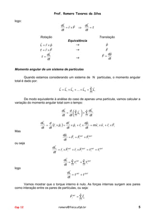 Prof. Romero Tavares da Silva
logo:

"
dL ! !
= r ×F
dt

⇒

!
dL !
=τ
dt

Rotação
! ! !
L =r ×p
! ! !
τ = r ×F
!
! dL
τ =
dt

Translação
Equivalência
→

!
p
!
F

→

!
! dp
F=
dt

→

Momento angular de um sistema de partículas
Quando estamos considerando um sistema de N partículas, o momento angular
total é dado por:
! ! !
!
N !
L = L1 + L2 + # + LN = ∑ Li
i =1

De modo equivalente à análise do caso de apenas uma partícula, vamos calcular a
variação do momento angular total com o tempo:
!
!
dL d  N !  N dL i
=  ∑ Li  = ∑
dt dt  i =1  i =1 dt
!
!
!
! ! ! !
dL i
dr i ! ! dp i
d ! !
(r i × p i ) = × p i + r i × = mv i × v i + r i × Fi
=
dt
dt
dt
dt
Mas

ou seja

!
!
!
!
dp i
= Fi = Fi INT + Fi EXT
dt
!
! !
! !
dL i
!
!
= r i × Fi INT + r i × Fi EXT = τ iINT + τ iEXT
dt
!
dL N ! INT N ! EXT
= ∑τ i + ∑τ i
i =1
i =1
dt

logo

!
dL ! INT ! EXT
=τ
+τ
dt

Vamos mostrar que o torque interno é nulo. As forças internas surgem aos pares
como interação entre os pares de partículas, ou seja:
!
N !
Fi INT = ∑ f ij
j =1

Cap 12

romero@fisica.ufpb.br

5

 