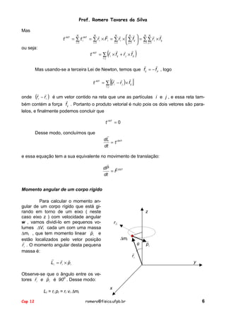 Prof. Romero Tavares da Silva
Mas

!
!
N !
N !
N !
N !
N N !
!
τ INT = ∑ τ iINT = ∑ r i × Fi = ∑ r i ×  ∑ f ij  = ∑ ∑ r i × f ij


i =1
i =1
i =1
 j =1  i =1 j =1

ou seja:

(

! ! ! !
!
τ INT = ∑ r i × f ij + r j × f ji
i〈 j

)

!
!
Mas usando-se a terceira Lei de Newton, temos que f ij = − f ji , logo

[

!
! !
!
τ INT = ∑ (r i − r j )× f ij
i〈 j

]

!
− r i ) é um vetor contido na reta que une as partículas i e j , e essa reta tam!
bém contém a força f ij . Portanto o produto vetorial é nulo pois os dois vetores são paralelos, e finalmente podemos concluir que
onde

!

(r

i

!
τ INT = 0
Desse modo, concluímos que

!
dL ! EXT
=τ
dt

e essa equação tem a sua equivalente no movimento de translação:
!
!
dP
= F EXT
dt
Momento angular de um corpo rígido
Para calcular o momento angular de um corpo rígido que está girando em torno de um eixo ( neste
caso eixo z ) com velocidade angular
w , vamos dividi-lo em pequenos volumes ∆Vi cada um com uma massa
!
∆mi , que tem momento linear p i e
estão localizados pelo vetor posição
!
r i . O momento angular desta pequena
massa é:

z
r⊥

∆mi

θ

!
pi

!
ri

!
! !
Li = r i × p i

y

Observe-se que o ângulo entre os ve!
!
tores r i e p i é 900 . Desse modo:
Li = ri pi = ri vi ∆mi
Cap 12

x
romero@fisica.ufpb.br

6

 