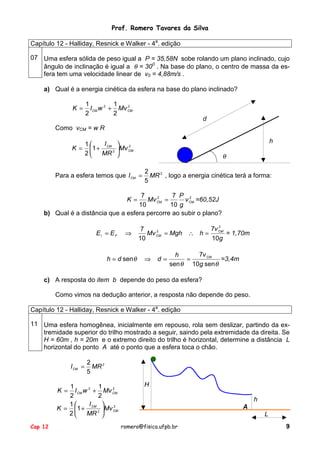Prof. Romero Tavares da Silva
Capítulo 12 - Halliday, Resnick e Walker - 4a. edição
07 Uma esfera sólida de peso igual a P = 35,58N sobe rolando um plano inclinado, cujo
ângulo de inclinação é igual a θ = 300 . Na base do plano, o centro de massa da esfera tem uma velocidade linear de v0 = 4,88m/s .
a) Qual é a energia cinética da esfera na base do plano inclinado?
K =

1
1
2
I CM w 2 + Mv CM
2
2

d

Como vCM = w R
K =

h

I
1

2
1 + CM 2 Mv CM
2
MR 

θ

Para a esfera temos que I CM =

2
MR 2 , logo a energia cinética terá a forma:
5

7
7 P 2
2
Mv CM =
v CM =60,52J
10
10 g
b) Qual é a distância que a esfera percorre ao subir o plano?
K=

EI = EF

⇒

h = d senθ

2
7v CM
7
2
Mv CM = Mgh ∴ h =
= 1,70m
10
10g

⇒

d=

7v CM
h
=3,4m
=
sen θ 10g senθ

c) A resposta do item b depende do peso da esfera?
Como vimos na dedução anterior, a resposta não depende do peso.
Capítulo 12 - Halliday, Resnick e Walker - 4a. edição
11 Uma esfera homogênea, inicialmente em repouso, rola sem deslizar, partindo da extremidade superior do trilho mostrado a seguir, saindo pela extremidade da direita. Se
H = 60m , h = 20m e o extremo direito do trilho é horizontal, determine a distância L
horizontal do ponto A até o ponto que a esfera toca o chão.
I CM =

2
MR 2
5

1
1
2
I CM w 2 + Mv CM
2
2
I
1

2
K = 1 + CM 2 Mv CM
2
MR 
K =

Cap 12

H
h
A
L
romero@fisica.ufpb.br

9

 
