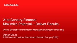 21st Century Finance:
Maximize Potential – Deliver Results
Oracle Enterprise Performance Management Hyperion Planning
Ognjen Glavaš
EPM Sales Consultant Central And Eastern Europe (CEE)
1

Copyright © 2012, Oracle and/or its affiliates. All rights reserved.

 