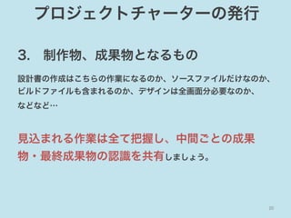 プロジェクトチャーターの発行
3. 制作物、成果物となるもの
設計書の作成はこちらの作業になるのか、ソースファイルだけなのか、
ビルドファイルも含まれるのか、デザインは全画面分必要なのか、
などなど…

見込まれる作業は全て把握し、中間ごとの成果
物・最終成果物の認識を共有しましょう。

20	

 