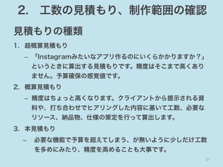 2. 工数の見積もり、制作範囲の確認
見積もりの種類
1.  超概算見積もり
–  「Instagramみたいなアプリ作るのにいくらかかりますか？」
というときに算出する見積もりです。精度はそこまで高くあり
ません。予算確保の感覚値です。
2.  概算見積もり
–  精度はちょっと高くなります。クライアントから提示される資
料や、打ち合わせでヒアリングした内容に基いて工数、必要な
リソース、納品物、仕様の策定を行って算出します。
3.  本見積もり
– 

必要な機能で予算を超えてしまう、が無いように少しだけ工数
を多めにみたり、精度を高めることも大事です。
27	

 