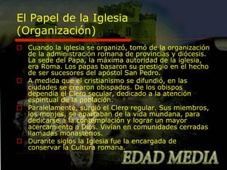 El Papel de la Iglesia
(Organización)
o  Cuando la iglesia se organizó, tomó de la organización
de la administración romana de provincias y diócesis.
La sede del Papa, la máxima autoridad de la iglesia,
era Roma. Los papas basaron su prestigio en el hecho
de ser sucesores del apóstol San Pedro.
o  A medida que el cristianismo se difundió, en las
ciudades se crearon obispados. De los obispos
dependía el Clero secular, dedicado a la atención
espiritual de la población.
o  Paralelamente, surgió el Clero regular. Sus miembros,
los monjes, se apartaban de la vida mundana, para
dedicarse a la contemplación y lograr un mayor
acercamiento a Dios. Vivían en comunidades cerradas
llamadas monasterios.
o  Durante siglos la Iglesia fue la encargada de
conservar la Cultura romana.

 