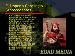 El Imperio Carolingio
(Antecedentes)
o  Con el consentimiento
papal, Pipino el breve, hijo
de Carlos Martel, derrocó
a la dinastía merovingia
(751). Pipino fue un gran
aliado del papado y lo
apoyó ante la amenaza del
pueblo germano de los
lombardos, que el 569
habían formado un reino
en el norte de Italia, a
quienes logró derrotar
para luego entregar esos
territorios de la Iglesia.
Esta donación se
transformó en la base del
dominio temporal de los
papas durante la Edad
Media.

 