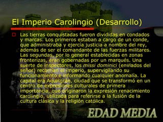 El Imperio Carolingio (Desarrollo)
o  Las tierras conquistadas fueron divididas en condados
y marcas. Los primeros estaban a cargo de un conde,
que administraba y ejercía justicia a nombre del rey,
además de ser el comandante de las fuerzas militares.
Las segundas, por lo general establecidas en zonas
fronterizas, eran gobernadas por un marqués. Una
suerte de inspectores, los missi dominici (enviados del
señor) recorrían el imperio, supervigilando su
funcionamiento e informando cualquier anomalía. La
capital era Aquisgrán, ciudad que se transformó en un
centro de expresiones culturales de primera
importancia, que originaron la expresión renacimiento
carolingio, utilizada para referirse a la fusión de la
cultura clásica y la religión católica.

 