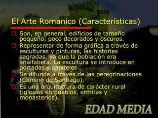 El Arte Romanico (Características)
o  Son, en general, edificios de tamaño
pequeño, poco decorados y oscuros.
o  Representar de forma gráfica a través de
esculturas y pinturas, las historias
sagradas, ya que la población era
analfabeta. La escultura se introduce en
portadas y capiteles .
o  Se difunde a través de las peregrinaciones
(Camino de Santiago).
o  Es una arquitectura de carácter rural
(iglesias en pueblos, ermitas y
monasterios).

 
