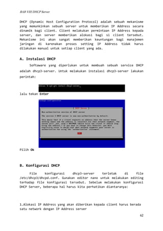 BAB VIII DHCP Server

DHCP (Dynamic Host Configuration Protocol) adalah sebuah mekanisme
yang memunkinkan sebuah server untuk memberikan IP Address secara
dinamik bagi client. Client melakukan permintaan IP Address kepada
server, dan server memberikan alokasi bagi si client tersebut.
Mekanisme ini akan sangat memberikan keuntungan bagi manajemen
jaringan di karenakan proses setting IP Address tidak harus
dilakukan manual untuk setiap client yang ada.

A. Instalasi DHCP
Softaware yang diperlukan untuk membuah sebuah service DHCP
adalah dhcp3-server. Untuk melakukan instalasi dhcp3-server lakukan
perintah:

lalu tekan Enter

Pilih Ok

B. Konfigurasi DHCP
File
konfigurasi
dhcp3-server
terletak
di
file
/etc/dhcp3/dhcpd.conf. Gunakan editor nano untuk melakukan editing
terhadap file konfigurasi tersebut. Sebelum melakukan konfigurasi
DHCP Server, beberapa hal harus kita perhatikan diantaranya:

1.Alokasi IP Address yang akan diberikan kepada client harus berada
satu network dengan IP Address server
62

 
