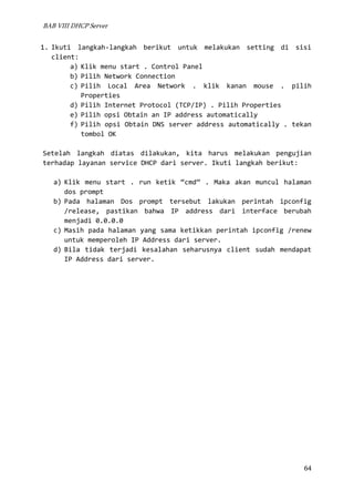 BAB VIII DHCP Server

1. Ikuti langkah-langkah berikut untuk melakukan setting di sisi
client:
a) Klik menu start . Control Panel
b) Pilih Network Connection
c) Pilih Local Area Network . klik kanan mouse . pilih
Properties
d) Pilih Internet Protocol (TCP/IP) . Pilih Properties
e) Pilih opsi Obtain an IP address automatically
f) Pilih opsi Obtain DNS server address automatically . tekan
tombol OK
Setelah langkah diatas dilakukan, kita harus melakukan pengujian
terhadap layanan service DHCP dari server. Ikuti langkah berikut:
a) Klik menu start . run ketik “cmd” . Maka akan muncul halaman
dos prompt
b) Pada halaman Dos prompt tersebut lakukan perintah ipconfig
/release, pastikan bahwa IP address dari interface berubah
menjadi 0.0.0.0
c) Masih pada halaman yang sama ketikkan perintah ipconfig /renew
untuk memperoleh IP Address dari server.
d) Bila tidak terjadi kesalahan seharusnya client sudah mendapat
IP Address dari server.

64

 