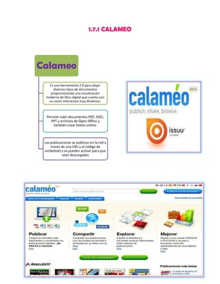 1.7.1 CALAMEO

Calameo
Es una herramienta 2.0 para alojar
diversos tipos de documentos
proporcionando una visualización
moderna de libro digital que cuenta con
un zoom interactivo muy dinámico.

Permite subir documentos PDF, DOC,
PPT y archivos de Open Office y
también crear textos online.

Las publicaciones se publican en la red a
través de una URL y el código de
embebido y se pueden activar para que
sean descargadas

 