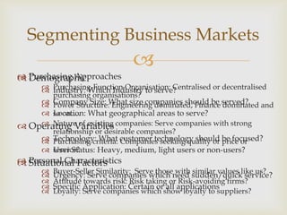 Segmenting Business Markets


 Purchasing Approaches
 Demographic

 Purchasing-Function Organisation: Centralised or decentralised
 Industry: Which Industry to serve?
purchasing organisations?
 Company Size: What size companies should be served?
 Power Structure: Engineering dominated, Finance dominated and
 Location: What geographical areas to serve?
so on….
 Nature of existing
 Operating Variables companies: Serve companies with strong
relationship or desirable companies?
 Technology: What customer technology should be focused?
 Purchasing criteria: Companies seeking quality or price or
service?
 User Status: Heavy, medium, light users or non-users?

 Personal Characteristics
 Situational Factors






Buyer-Seller Similarity: Serve those with similar values like us?
Urgency: Serve companies which need sudden/quick service?
Attitude towards risk: Risk taking or Risk-avoiding firms?
Specific Application: Certain or all applications
Loyalty: Serve companies which show loyalty to suppliers?

 