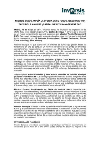 INVERSIS BANCO AMPLÍA LA OFERTA DE SU FONDO ASESORADO POR
EAFIS DE LA MANO DE gCAPITAL WEALTH MANAGEMENT EAFI
Madrid, 12 de marzo de 2014.- Inversis Banco ha anunciado la ampliación de la
oferta de su fondo asesorado por EAFIs, Gestión Boutique FI a través de la creación
de un nuevo compartimento que será asesorado por gCapital Wealth Management
EAFI. Este nuevo compartimento se suma a los otros cinco con los que ya cuenta el
fondo, asesorados por C2 Asesores Patrimoniales, GInvest Patrimonis, Bissan
Value Investing y Alter advisory.
Gestión Boutique FI, que cuenta con 30 millones de euros bajo gestión desde su
lanzamiento en julio de 2013, es un fondo de inversión que se divide en diferentes
compartimentos independientes asesorados por diferentes EAFIs. Dentro de la
estructura del fondo, cada EAFI es responsable del asesoramiento de cada
compartimento, siguiendo su propia política y metodología, por su parte la gestora
Inversis Gestión se encarga de la gestión y el control del producto.
El nuevo compartimento Gestión Boutique gCapital Total Market FI es una
estrategia de renta variable mixta internacional que invertirá fundamentalmente en
estrategias de renta variable, tipos de interés, crédito, materias primas, divisas, etc.
Adicionalmente buscará una diversificación geográfica lo más amplia posible, con una
exposición a mercado variable entre el 30% y el 75% en función de las condiciones de
mercado.
Según explican March Leutscher y René Bauch, asesores de Gestión Boutique
gCapital Total Market FI: “La estrategia pretende crear una Cartera Tangente de la
forma más eficiente posible, es decir una cartera de mercado que estará constituida
por todas las clases de activos existentes en el mercado ponderando cada clase de
activo según su peso en el mercado El fondo pretende una rentabilidad esperada del
8% anual a largo plazo, con una volatilidad esperada del 12%.”
Horacio Encabo, Responsable de EAFIs de Inversis Banco comenta que:
“Seguimos buscando talento y en próximas fechas tenemos previsto incorporar nuevas
EAFIs a nuestro fondo. Creemos que existe mucho talento por descubrir en el mundo
EAFI. El asesoramiento independiente, profesional, libre de conflictos de interés y de
muy alta calidad casa a la perfección con la filosofía de Inversis Banco. En este
sentido, creemos que los fondos por compartimentos son el instrumento ideal para
ofrecer acceso a ese asesoramiento a todo tipo de inversores.”
Gestión Boutique FI refleja la firme apuesta de Inversis Banco por la figura de las
EAFIs y el asesoramiento financiero independiente y profesional, lo que le permite
continuar con la filosofía de innovación constante en el desarrollo de nuevos servicios
específicos para estas entidades. La principal ventaja de esta iniciativa es que permite
diversificar las inversiones dentro de un mismo vehículo mediante diferentes políticas
de inversión y comisiones.
INVERSIS BANCO / ANDBANK
Inversis Banco es una entidad especializada en productos y servicios de asesoramiento en
inversiones que se fundó en el año 2000 y desde entonces ha basado su negocio en la
 