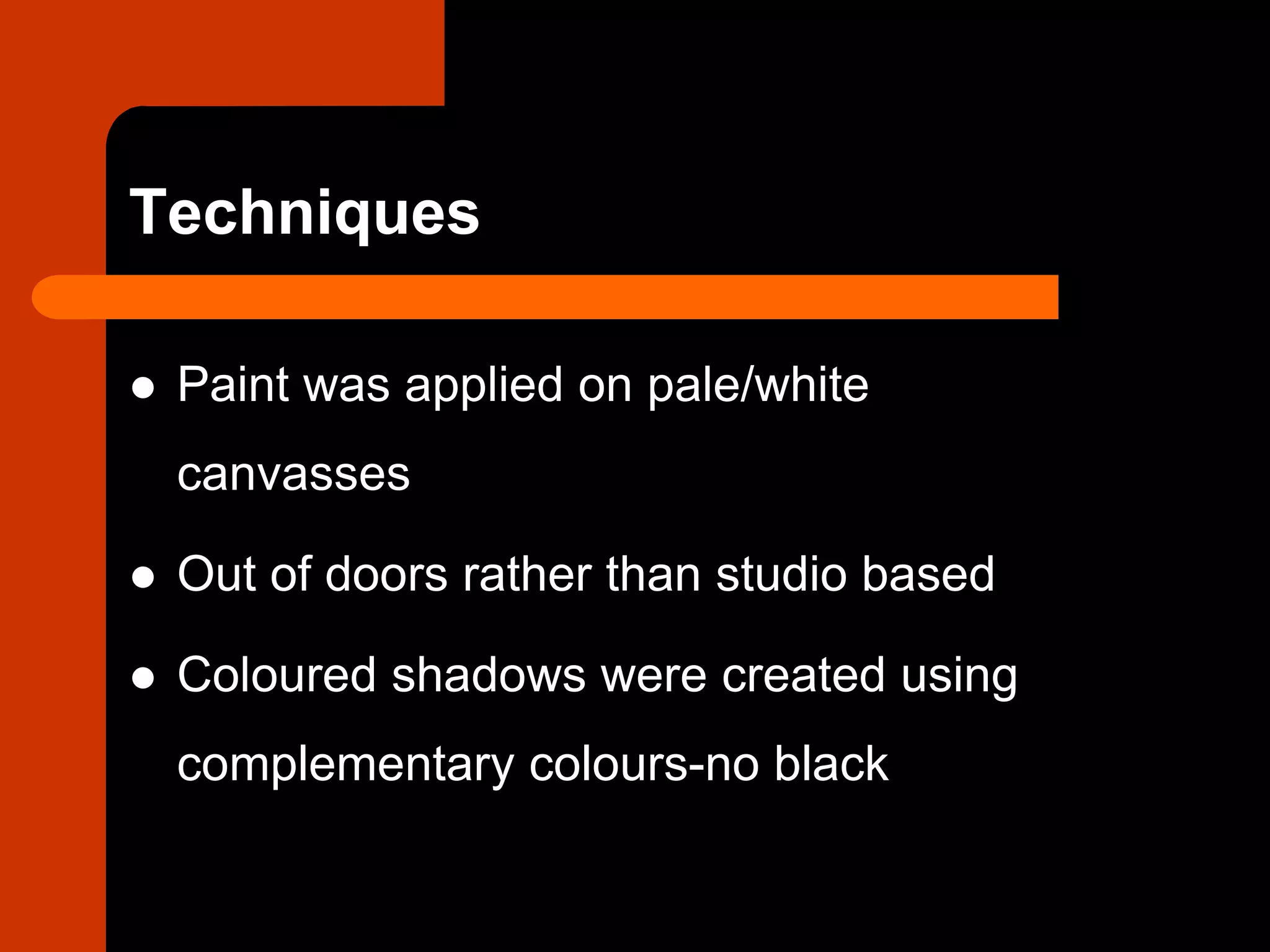 Techniques
 Paint was applied on pale/white
canvasses
 Out of doors rather than studio based
 Coloured shadows were created using
complementary colours-no black
 