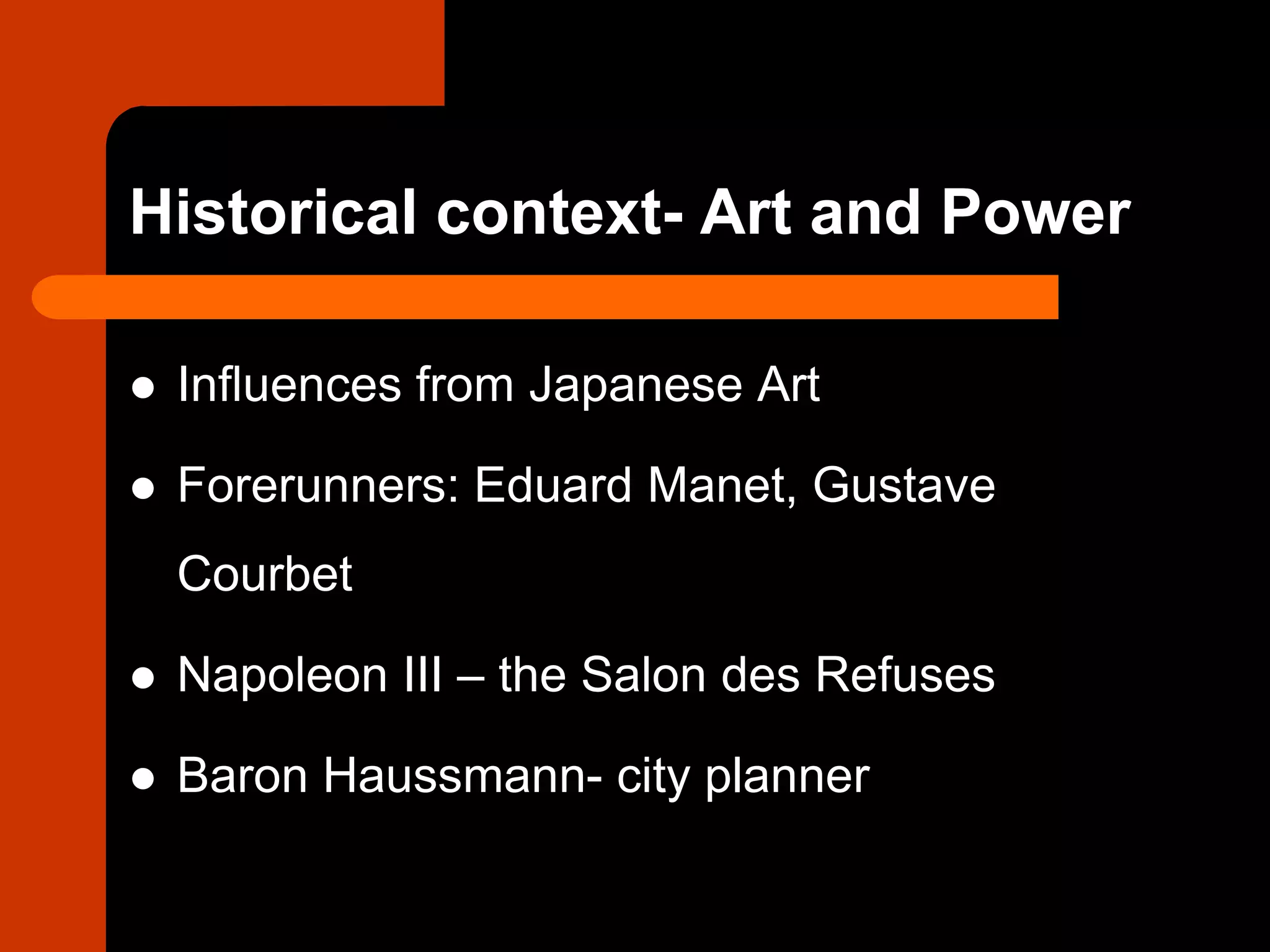 Historical context- Art and Power
 Influences from Japanese Art
 Forerunners: Eduard Manet, Gustave
Courbet
 Napoleon III – the Salon des Refuses
 Baron Haussmann- city planner
 